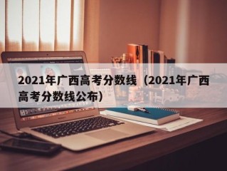 2021年广西高考分数线（2021年广西高考分数线公布）